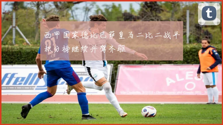 西甲国家德比巴萨皇马二比二战平积分榜继续并驾齐驱