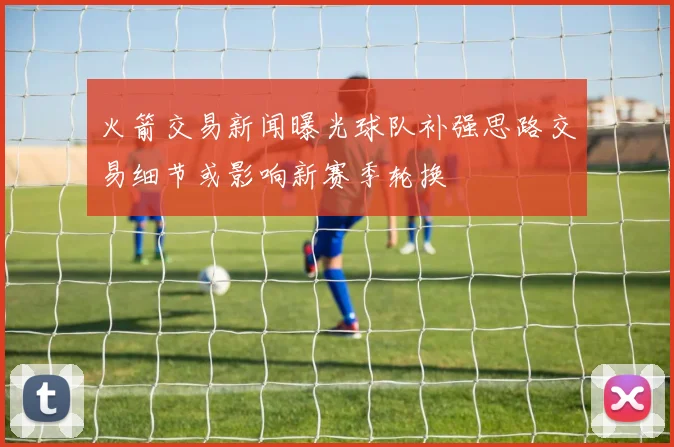 火箭交易新闻曝光球队补强思路交易细节或影响新赛季轮换