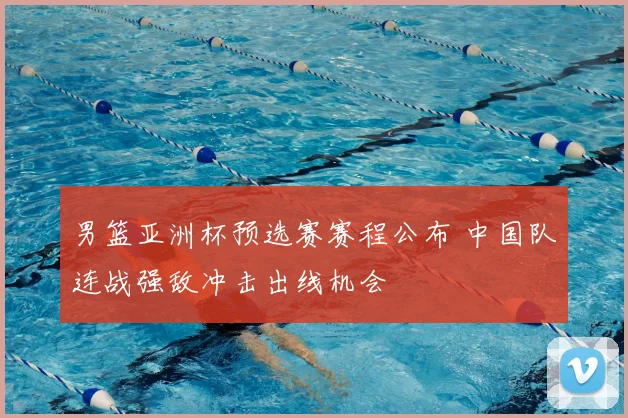 男篮亚洲杯预选赛赛程公布 中国队连战强敌冲击出线机会