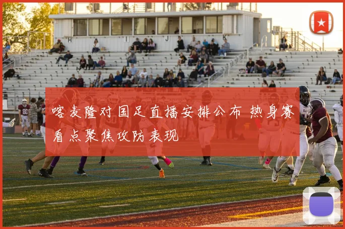 喀麦隆对国足直播安排公布 热身赛看点聚焦攻防表现