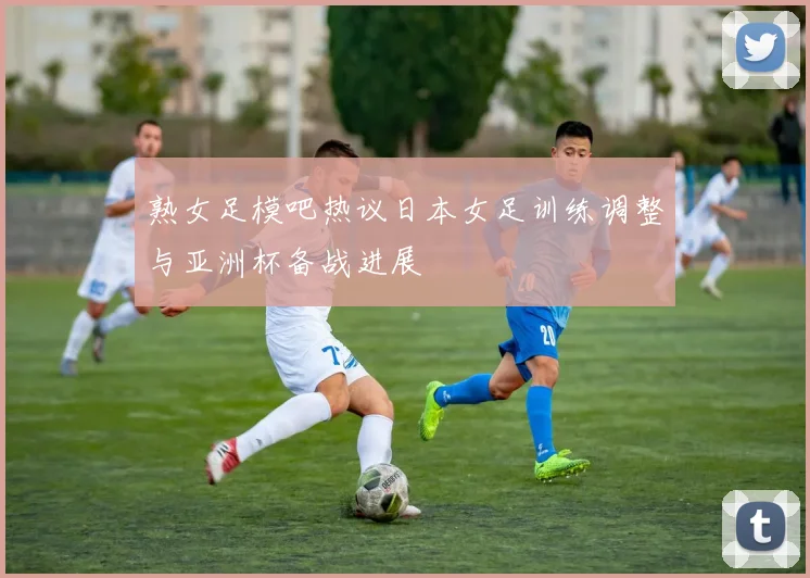 熟女足模吧热议日本女足训练调整与亚洲杯备战进展