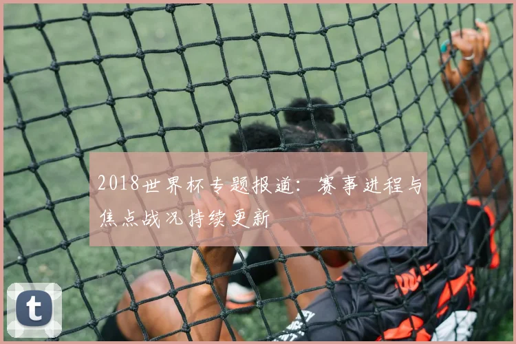 2018世界杯专题报道：赛事进程与焦点战况持续更新
